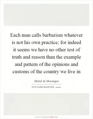 Each man calls barbarism whatever is not his own practice; for indeed it seems we have no other test of truth and reason than the example and pattern of the opinions and customs of the country we live in Picture Quote #1