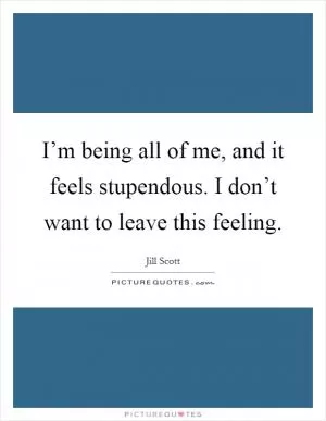 I’m being all of me, and it feels stupendous. I don’t want to leave this feeling Picture Quote #1