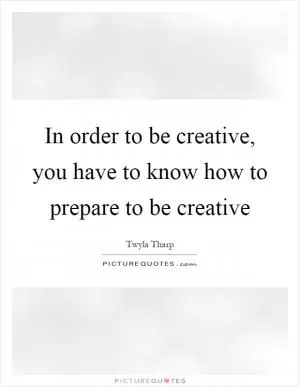 In order to be creative, you have to know how to prepare to be creative Picture Quote #1