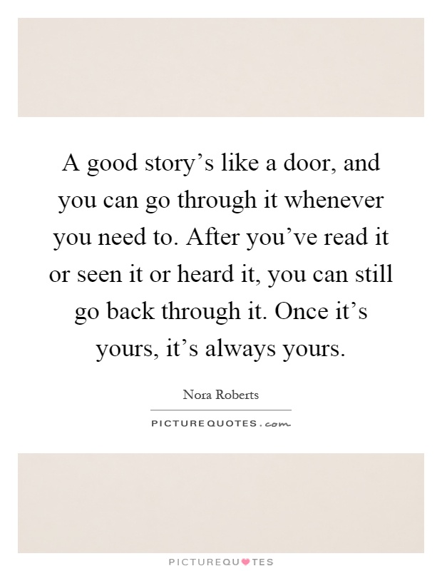 A good story's like a door, and you can go through it whenever you need to. After you've read it or seen it or heard it, you can still go back through it. Once it's yours, it's always yours Picture Quote #1