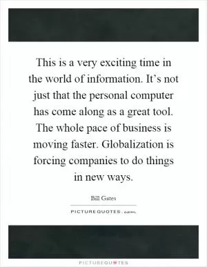 This is a very exciting time in the world of information. It’s not just that the personal computer has come along as a great tool. The whole pace of business is moving faster. Globalization is forcing companies to do things in new ways Picture Quote #1