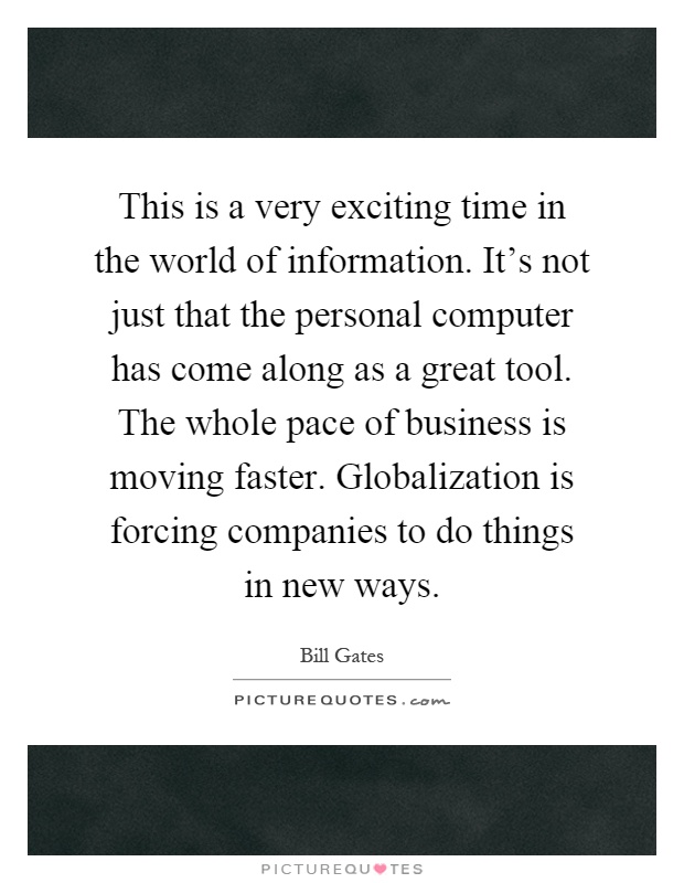 This is a very exciting time in the world of information. It's not just that the personal computer has come along as a great tool. The whole pace of business is moving faster. Globalization is forcing companies to do things in new ways Picture Quote #1