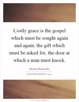 Costly grace is the gospel which must be sought again and again, the gift which must be asked for, the door at which a man must knock Picture Quote #1