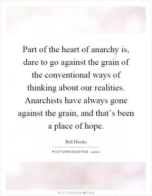 Part of the heart of anarchy is, dare to go against the grain of the conventional ways of thinking about our realities. Anarchists have always gone against the grain, and that’s been a place of hope Picture Quote #1