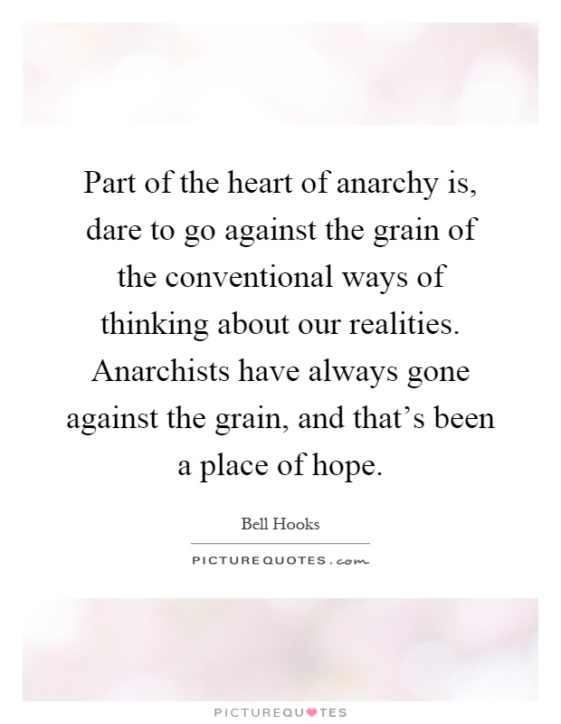 Part of the heart of anarchy is, dare to go against the grain of the conventional ways of thinking about our realities. Anarchists have always gone against the grain, and that's been a place of hope Picture Quote #1