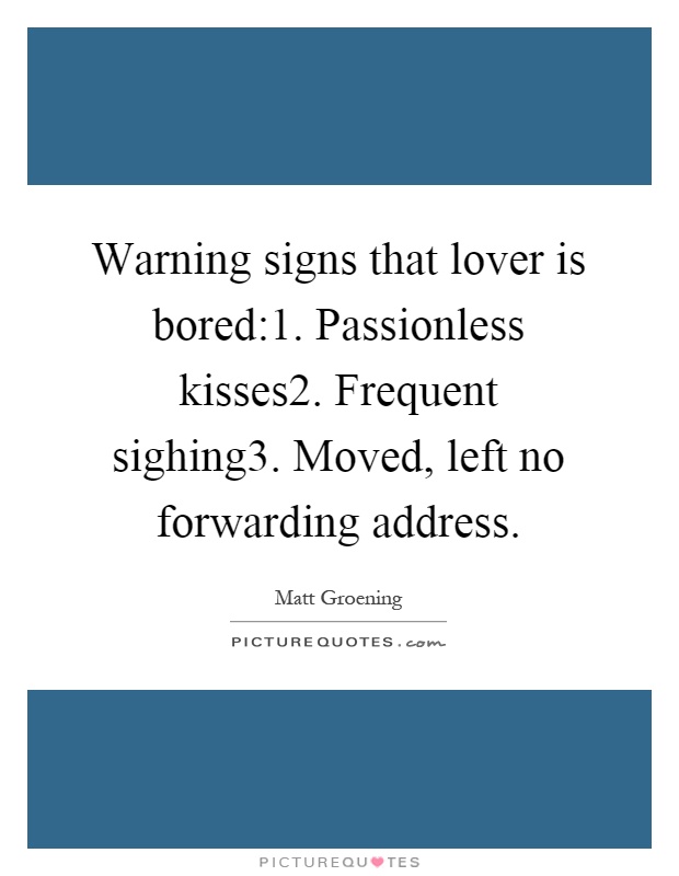Warning signs that lover is bored:1. Passionless kisses2. Frequent sighing3. Moved, left no forwarding address Picture Quote #1