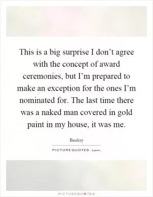 This is a big surprise I don’t agree with the concept of award ceremonies, but I’m prepared to make an exception for the ones I’m nominated for. The last time there was a naked man covered in gold paint in my house, it was me Picture Quote #1