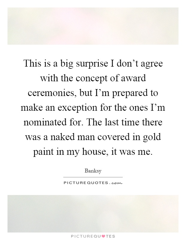 This is a big surprise I don't agree with the concept of award ceremonies, but I'm prepared to make an exception for the ones I'm nominated for. The last time there was a naked man covered in gold paint in my house, it was me Picture Quote #1