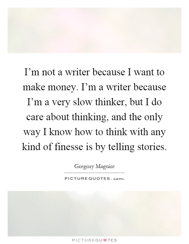 I'm not a writer because I want to make money. I'm a writer because I'm a very slow thinker, but I do care about thinking, and the only way I know how to think with any kind of finesse is by telling stories Picture Quote #1