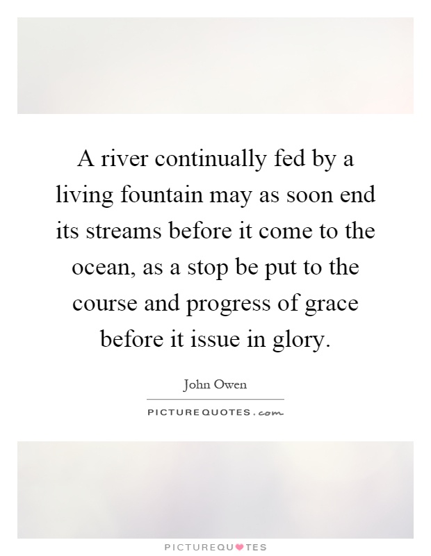 A river continually fed by a living fountain may as soon end its streams before it come to the ocean, as a stop be put to the course and progress of grace before it issue in glory Picture Quote #1