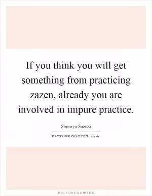 If you think you will get something from practicing zazen, already you are involved in impure practice Picture Quote #1