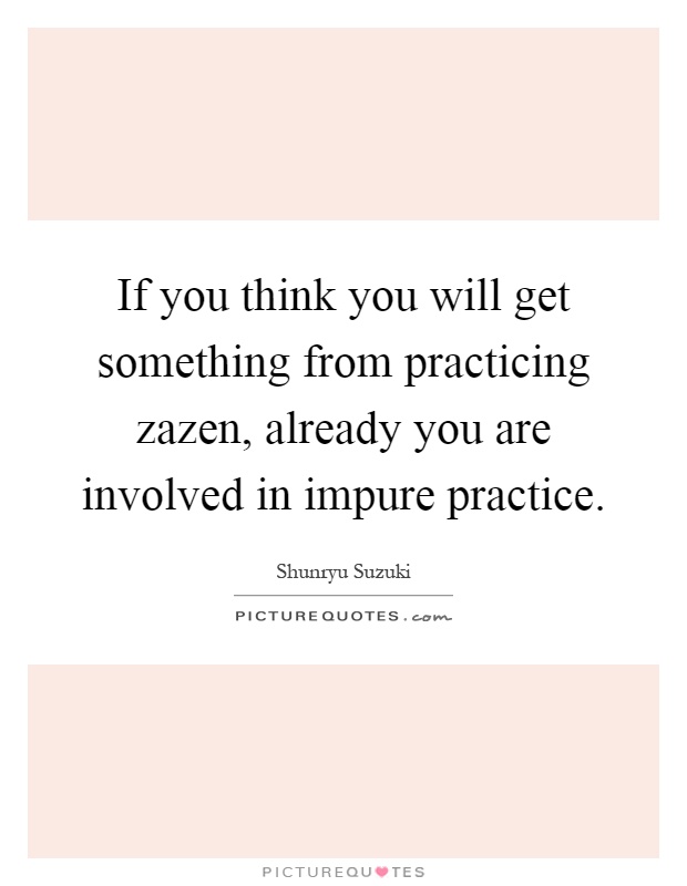 If you think you will get something from practicing zazen, already you are involved in impure practice Picture Quote #1