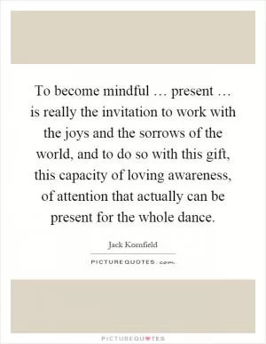 To become mindful … present … is really the invitation to work with the joys and the sorrows of the world, and to do so with this gift, this capacity of loving awareness, of attention that actually can be present for the whole dance Picture Quote #1