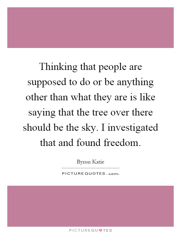 Thinking that people are supposed to do or be anything other than what they are is like saying that the tree over there should be the sky. I investigated that and found freedom Picture Quote #1