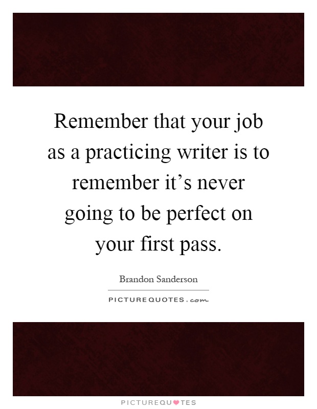 Remember that your job as a practicing writer is to remember it's never going to be perfect on your first pass Picture Quote #1