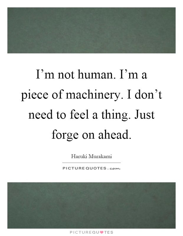 I'm not human. I'm a piece of machinery. I don't need to feel a thing. Just forge on ahead Picture Quote #1