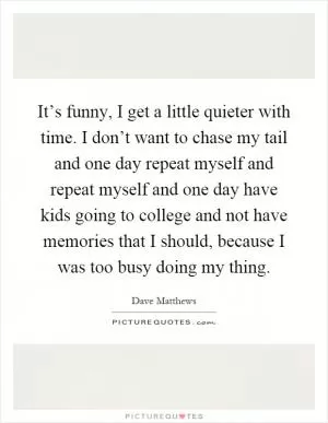 It’s funny, I get a little quieter with time. I don’t want to chase my tail and one day repeat myself and repeat myself and one day have kids going to college and not have memories that I should, because I was too busy doing my thing Picture Quote #1