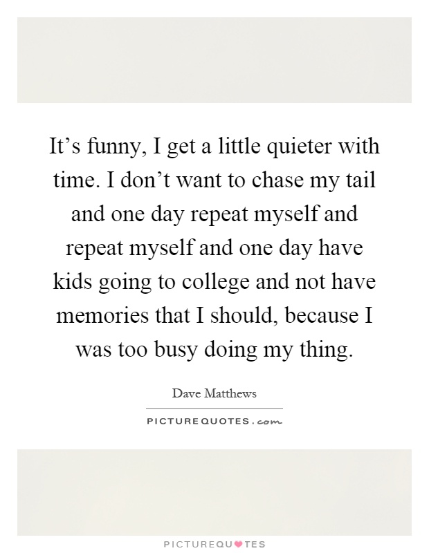 It's funny, I get a little quieter with time. I don't want to chase my tail and one day repeat myself and repeat myself and one day have kids going to college and not have memories that I should, because I was too busy doing my thing Picture Quote #1