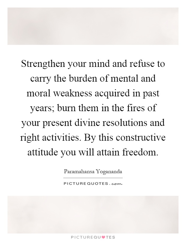 Strengthen your mind and refuse to carry the burden of mental and moral weakness acquired in past years; burn them in the fires of your present divine resolutions and right activities. By this constructive attitude you will attain freedom Picture Quote #1