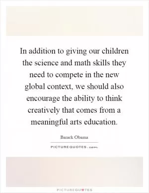 In addition to giving our children the science and math skills they need to compete in the new global context, we should also encourage the ability to think creatively that comes from a meaningful arts education Picture Quote #1