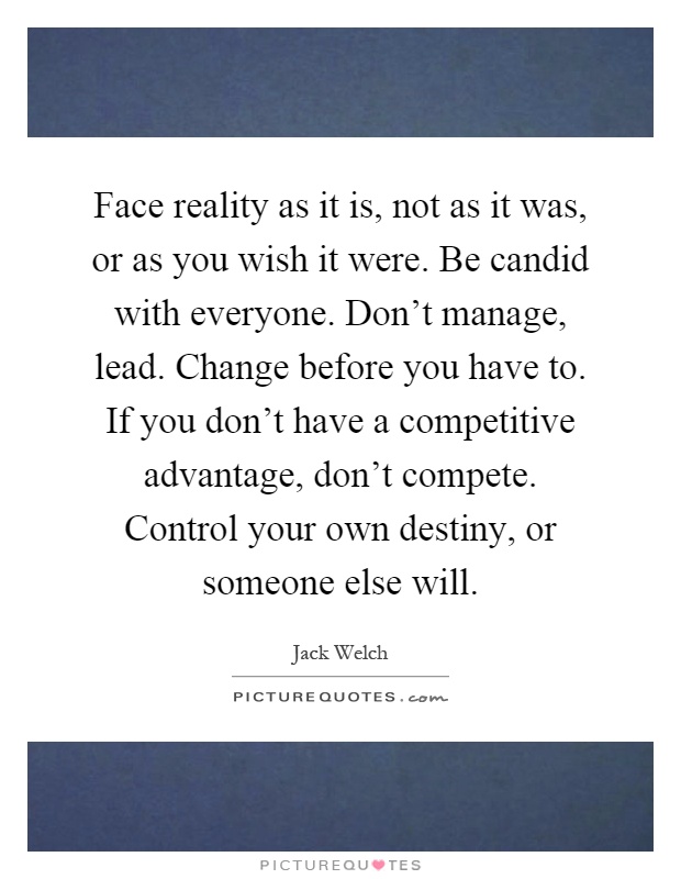 Face reality as it is, not as it was, or as you wish it were. Be candid with everyone. Don't manage, lead. Change before you have to. If you don't have a competitive advantage, don't compete. Control your own destiny, or someone else will Picture Quote #1