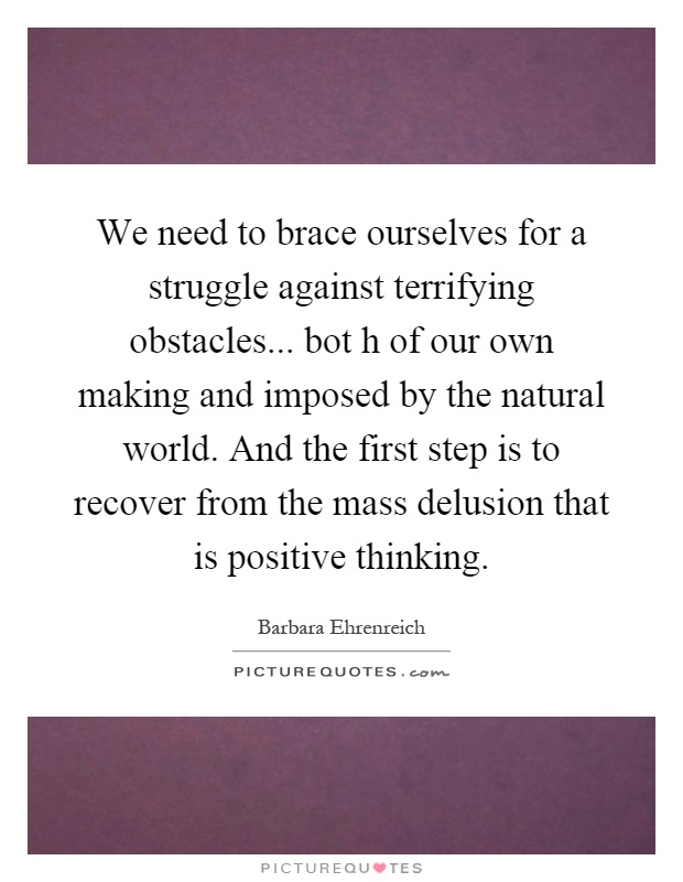 We need to brace ourselves for a struggle against terrifying obstacles... bot h of our own making and imposed by the natural world. And the first step is to recover from the mass delusion that is positive thinking Picture Quote #1