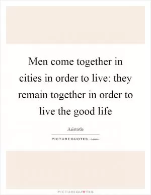 Men come together in cities in order to live: they remain together in order to live the good life Picture Quote #1