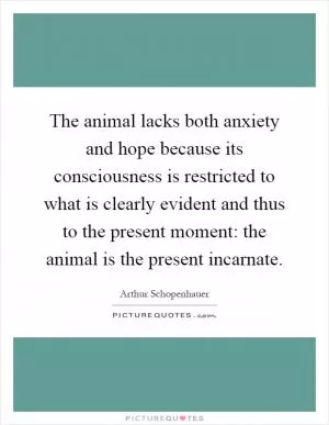 The animal lacks both anxiety and hope because its consciousness is restricted to what is clearly evident and thus to the present moment: the animal is the present incarnate Picture Quote #1