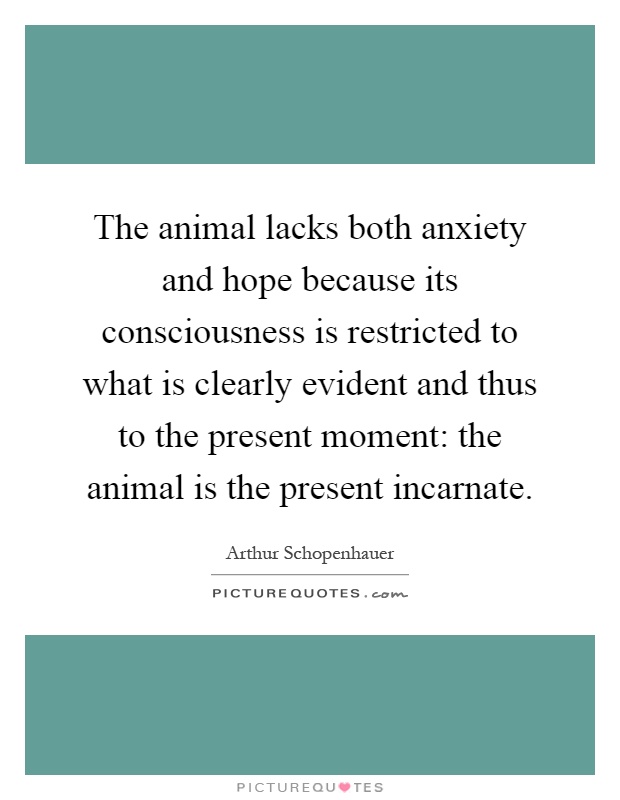 The animal lacks both anxiety and hope because its consciousness is restricted to what is clearly evident and thus to the present moment: the animal is the present incarnate Picture Quote #1