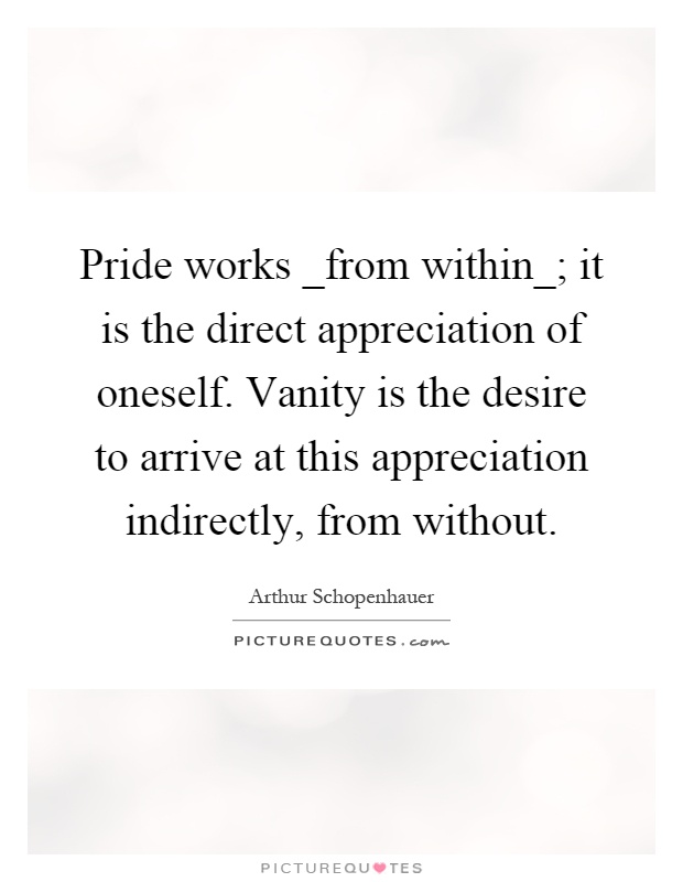 Pride works _from within_; it is the direct appreciation of oneself. Vanity is the desire to arrive at this appreciation indirectly, from without Picture Quote #1