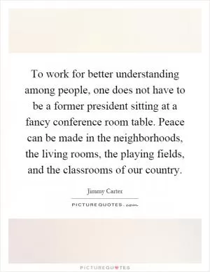 To work for better understanding among people, one does not have to be a former president sitting at a fancy conference room table. Peace can be made in the neighborhoods, the living rooms, the playing fields, and the classrooms of our country Picture Quote #1