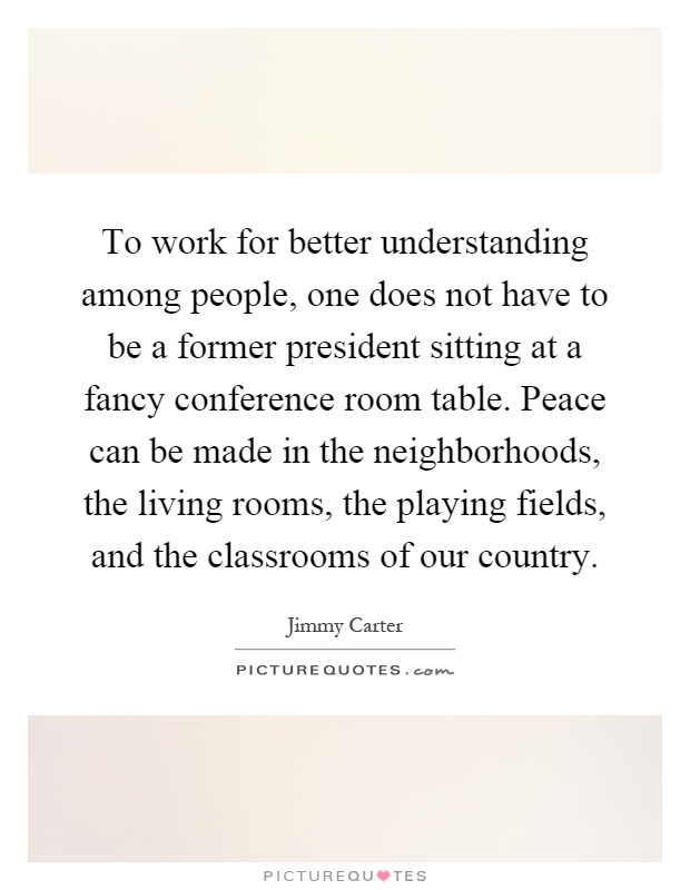 To work for better understanding among people, one does not have to be a former president sitting at a fancy conference room table. Peace can be made in the neighborhoods, the living rooms, the playing fields, and the classrooms of our country Picture Quote #1
