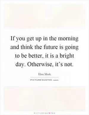 If you get up in the morning and think the future is going to be better, it is a bright day. Otherwise, it’s not Picture Quote #1