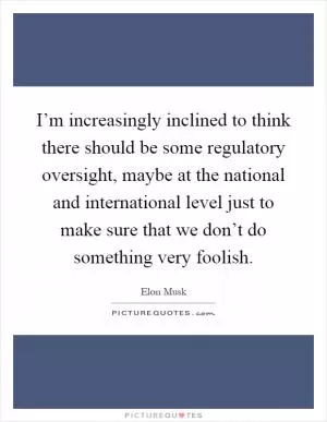 I’m increasingly inclined to think there should be some regulatory oversight, maybe at the national and international level just to make sure that we don’t do something very foolish Picture Quote #1