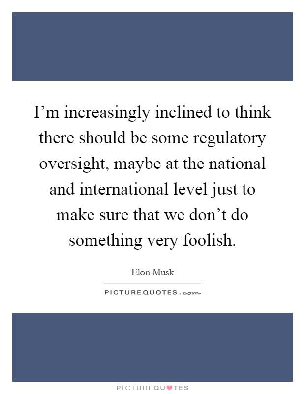 I'm increasingly inclined to think there should be some regulatory oversight, maybe at the national and international level just to make sure that we don't do something very foolish Picture Quote #1