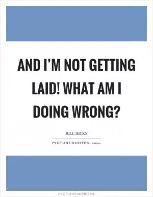 And I’m not getting laid! What am I doing wrong? Picture Quote #1