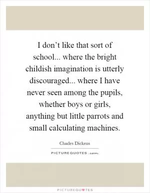 I don’t like that sort of school... where the bright childish imagination is utterly discouraged... where I have never seen among the pupils, whether boys or girls, anything but little parrots and small calculating machines Picture Quote #1