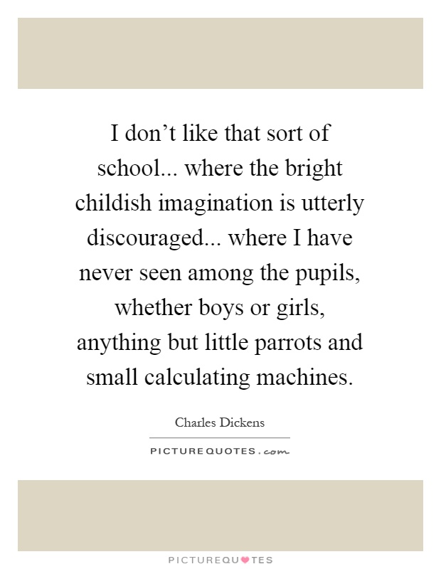 I don't like that sort of school... where the bright childish imagination is utterly discouraged... where I have never seen among the pupils, whether boys or girls, anything but little parrots and small calculating machines Picture Quote #1