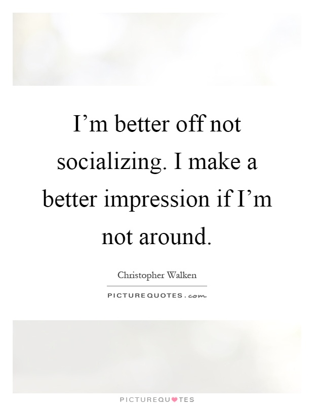 I'm better off not socializing. I make a better impression if I'm not around Picture Quote #1