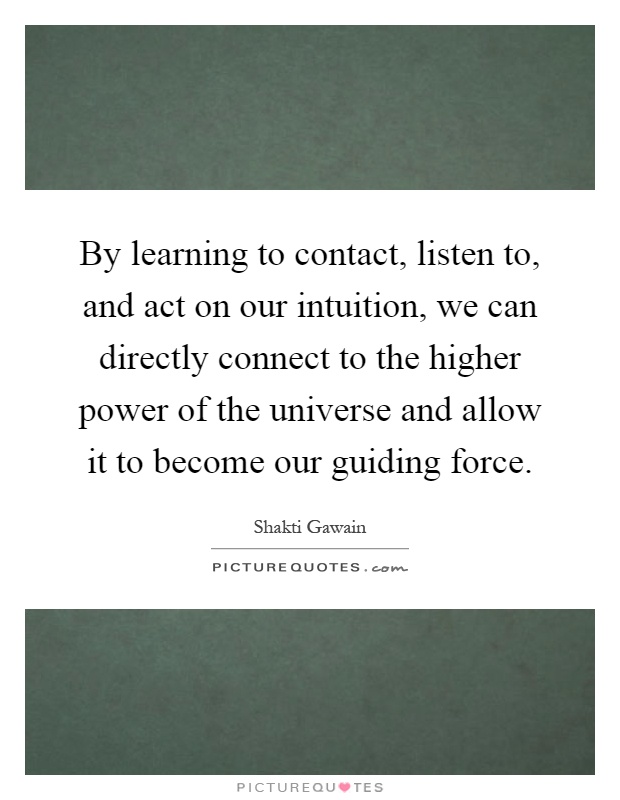By learning to contact, listen to, and act on our intuition, we can directly connect to the higher power of the universe and allow it to become our guiding force Picture Quote #1