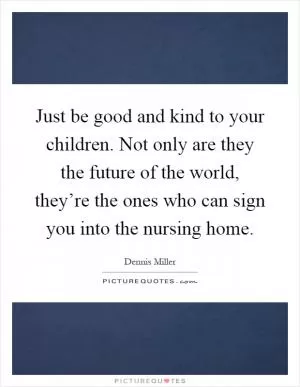 Just be good and kind to your children. Not only are they the future of the world, they’re the ones who can sign you into the nursing home Picture Quote #1