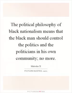 The political philosophy of black nationalism means that the black man should control the politics and the politicians in his own community; no more Picture Quote #1