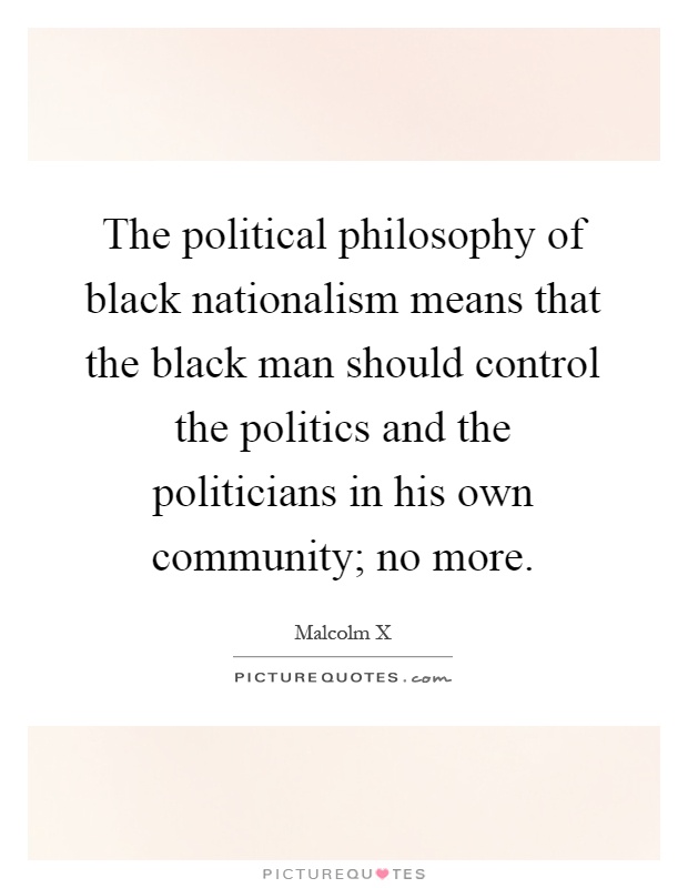 The political philosophy of black nationalism means that the black man should control the politics and the politicians in his own community; no more Picture Quote #1
