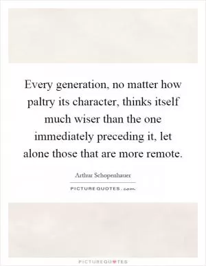 Every generation, no matter how paltry its character, thinks itself much wiser than the one immediately preceding it, let alone those that are more remote Picture Quote #1