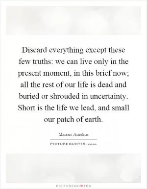 Discard everything except these few truths: we can live only in the present moment, in this brief now; all the rest of our life is dead and buried or shrouded in uncertainty. Short is the life we lead, and small our patch of earth Picture Quote #1