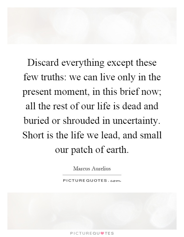 Discard everything except these few truths: we can live only in the present moment, in this brief now; all the rest of our life is dead and buried or shrouded in uncertainty. Short is the life we lead, and small our patch of earth Picture Quote #1