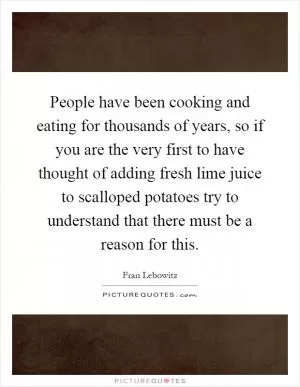 People have been cooking and eating for thousands of years, so if you are the very first to have thought of adding fresh lime juice to scalloped potatoes try to understand that there must be a reason for this Picture Quote #1