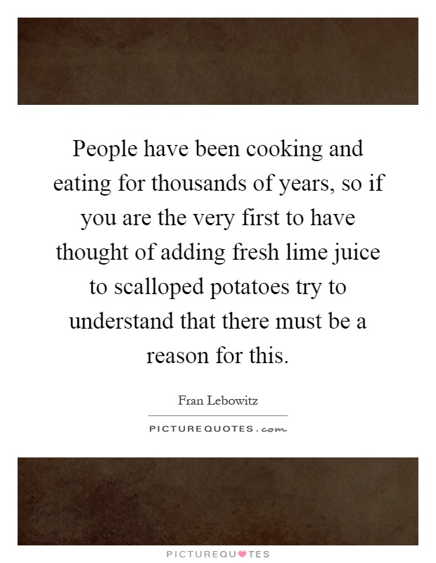People have been cooking and eating for thousands of years, so if you are the very first to have thought of adding fresh lime juice to scalloped potatoes try to understand that there must be a reason for this Picture Quote #1