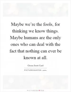 Maybe we’re the fools, for thinking we know things. Maybe humans are the only ones who can deal with the fact that nothing can ever be known at all Picture Quote #1