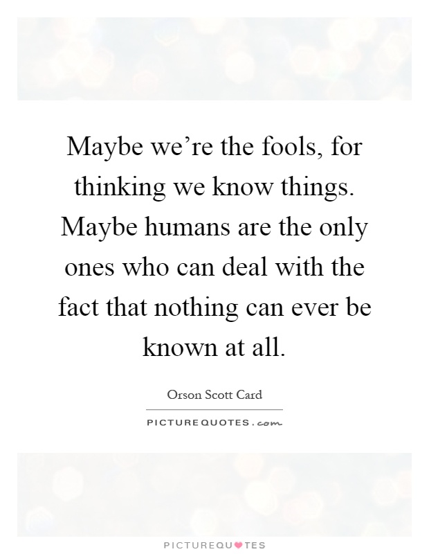 Maybe we're the fools, for thinking we know things. Maybe humans are the only ones who can deal with the fact that nothing can ever be known at all Picture Quote #1